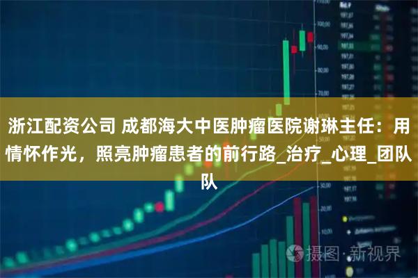 浙江配资公司 成都海大中医肿瘤医院谢琳主任：用情怀作光，照亮肿瘤患者的前行路_治疗_心理_团队
