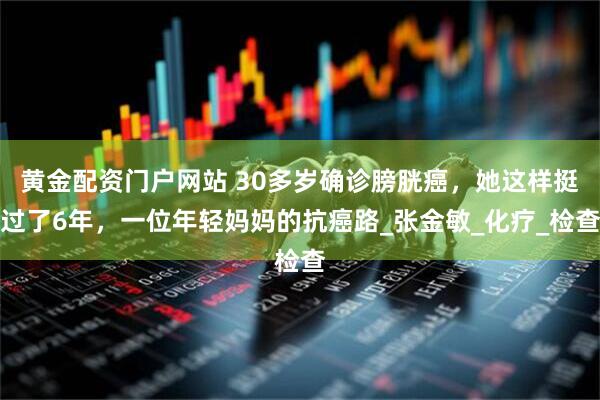 黄金配资门户网站 30多岁确诊膀胱癌,她这样挺过了6年,一位年轻妈妈的抗癌路_张金敏_化疗_检查