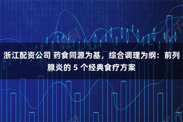 浙江配资公司 药食同源为基，综合调理为纲：前列腺炎的 5 个经典食疗方案