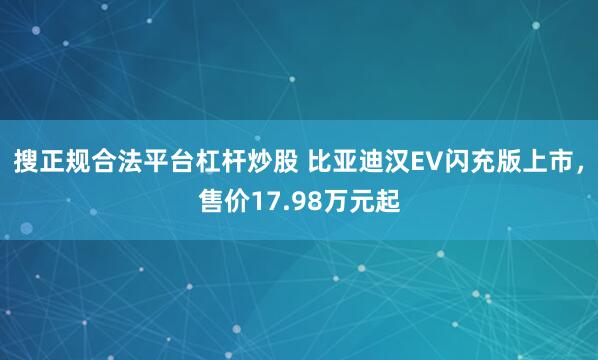 搜正规合法平台杠杆炒股 比亚迪汉EV闪充版上市,售价17.98万元起