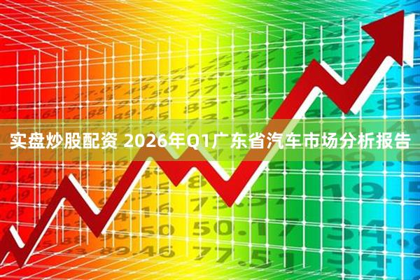 实盘炒股配资 2026年Q1广东省汽车市场分析报告