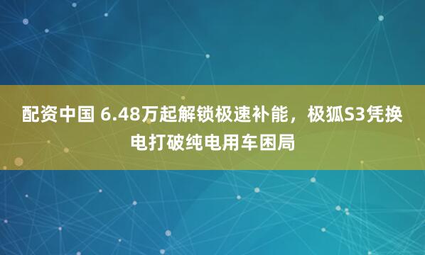 配资中国 6.48万起解锁极速补能,极狐S3凭换电打破纯电用车困局