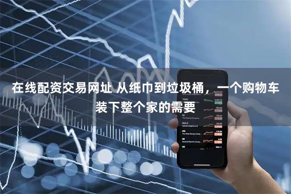 在线配资交易网址 从纸巾到垃圾桶，一个购物车装下整个家的需要