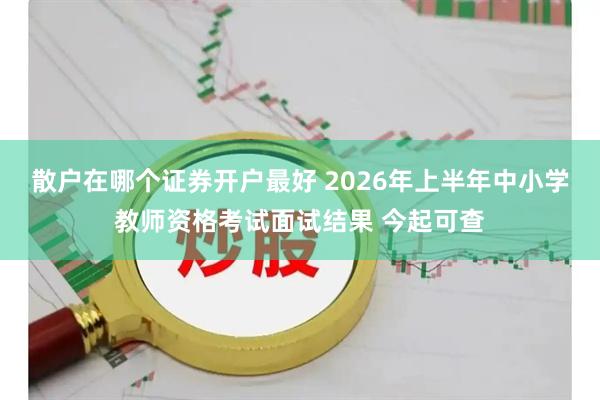 散户在哪个证券开户最好 2026年上半年中小学教师资格考试面试结果 今起可查