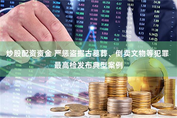 炒股配资资金 严惩盗掘古墓葬、倒卖文物等犯罪 最高检发布典型案例